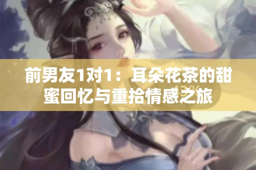 前男友1对1：耳朵花茶的甜蜜回忆与重拾情感之旅
