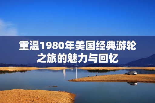 重温1980年美国经典游轮之旅的魅力与回忆