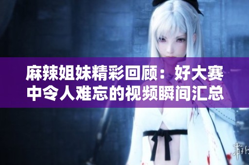 麻辣姐妹精彩回顾：好大赛中令人难忘的视频瞬间汇总