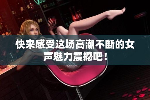 快来感受这场高潮不断的女声魅力震撼吧！