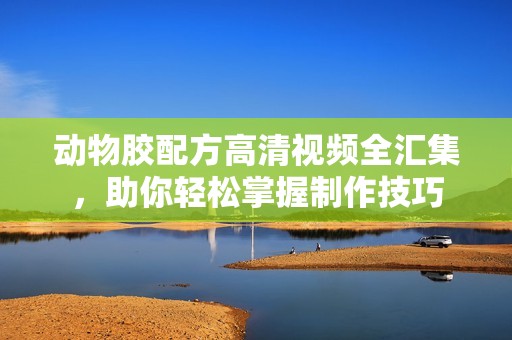 动物胶配方高清视频全汇集，助你轻松掌握制作技巧