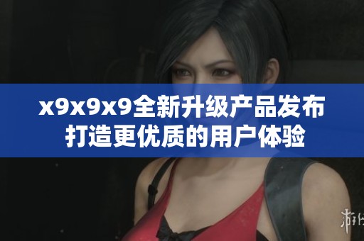 x9x9x9全新升级产品发布 打造更优质的用户体验