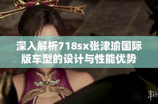 深入解析718sx张津瑜国际版车型的设计与性能优势