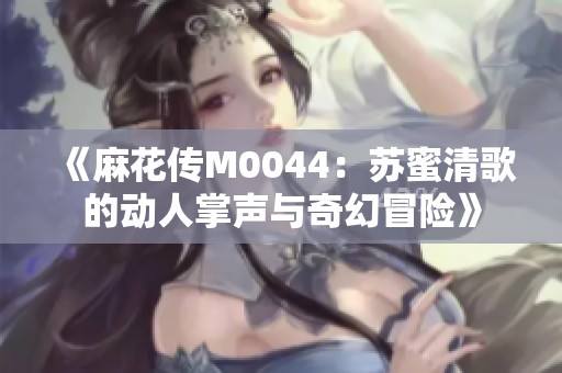 《麻花传M0044：苏蜜清歌的动人掌声与奇幻冒险》