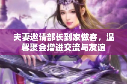 夫妻邀请部长到家做客，温馨聚会增进交流与友谊