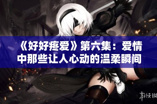 《好好疼爱》第六集：爱情中那些让人心动的温柔瞬间