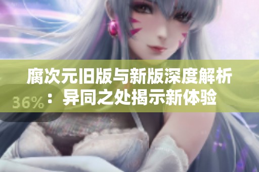 腐次元旧版与新版深度解析：异同之处揭示新体验