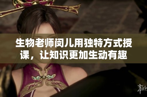 生物老师闵儿用独特方式授课，让知识更加生动有趣