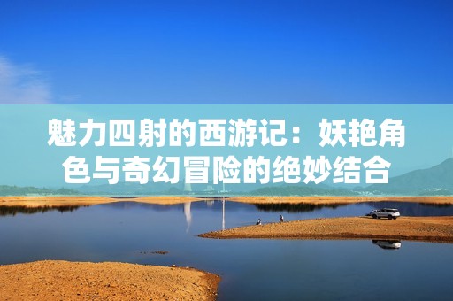 魅力四射的西游记：妖艳角色与奇幻冒险的绝妙结合