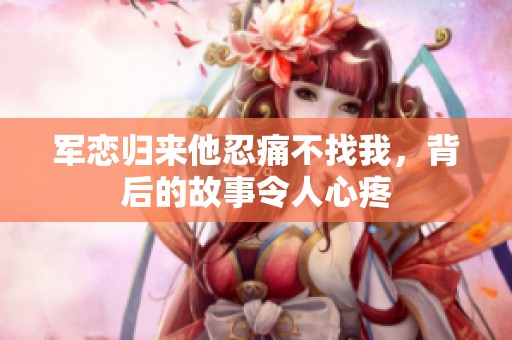 军恋归来他忍痛不找我，背后的故事令人心疼