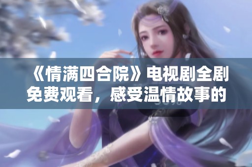 《情满四合院》电视剧全剧免费观看，感受温情故事的魅力