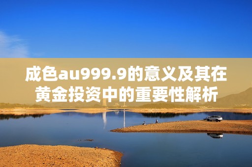 成色au999.9的意义及其在黄金投资中的重要性解析