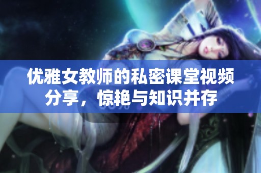 优雅女教师的私密课堂视频分享，惊艳与知识并存