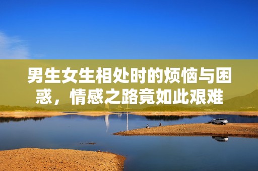 男生女生相处时的烦恼与困惑，情感之路竟如此艰难