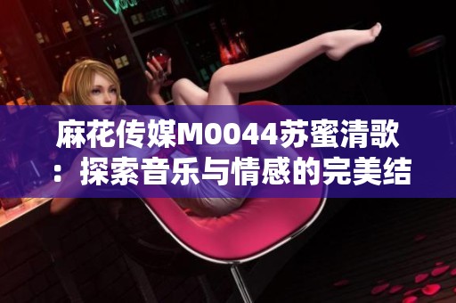 麻花传媒M0044苏蜜清歌：探索音乐与情感的完美结合之旅