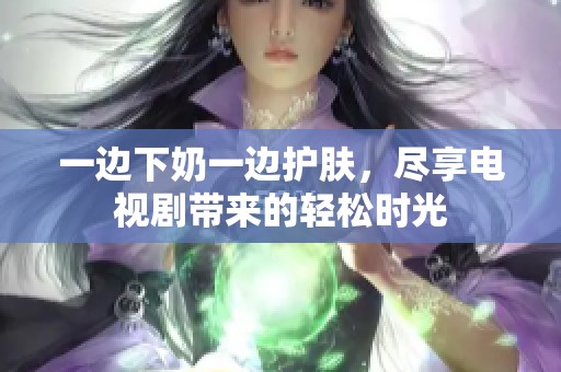 一边下奶一边护肤，尽享电视剧带来的轻松时光