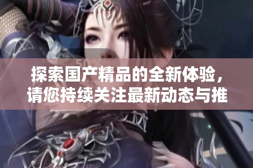 探索国产精品的全新体验，请您持续关注最新动态与推荐