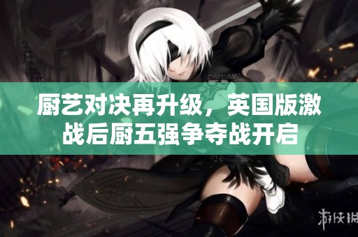 厨艺对决再升级，英国版激战后厨五强争夺战开启