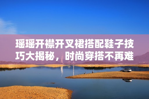 瑶瑶开襟开叉裙搭配鞋子技巧大揭秘，时尚穿搭不再难