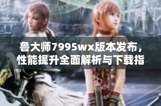 鲁大师7995wx版本发布，性能提升全面解析与下载指南