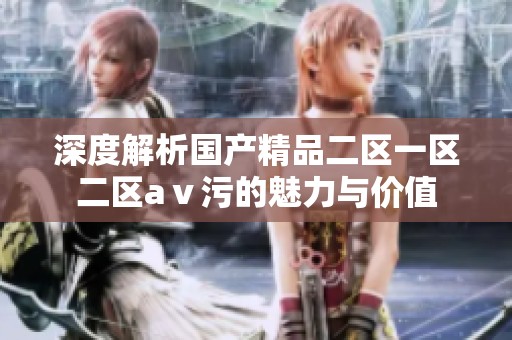 深度解析国产精品二区一区二区aⅴ污的魅力与价值