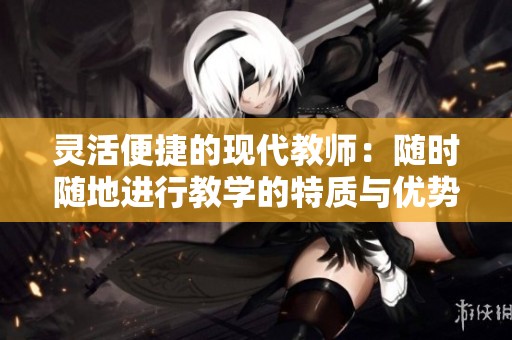 灵活便捷的现代教师：随时随地进行教学的特质与优势