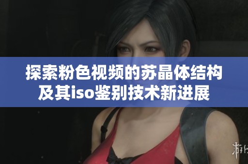 探索粉色视频的苏晶体结构及其iso鉴别技术新进展