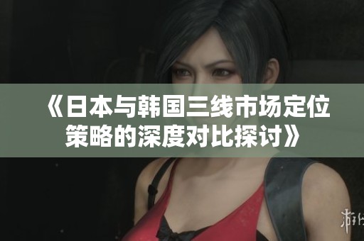 《日本与韩国三线市场定位策略的深度对比探讨》