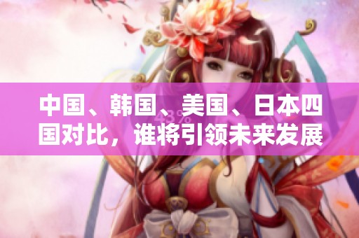 中国、韩国、美国、日本四国对比，谁将引领未来发展？