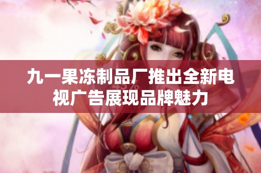 九一果冻制品厂推出全新电视广告展现品牌魅力