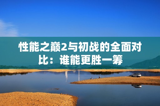 性能之巅2与初战的全面对比：谁能更胜一筹
