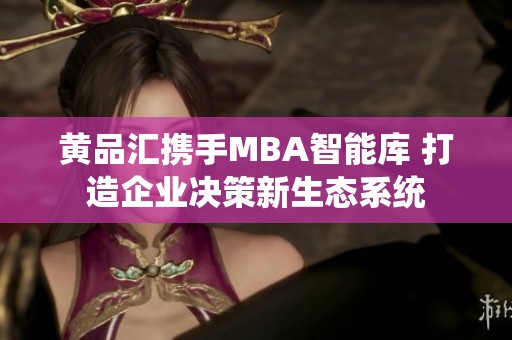黄品汇携手MBA智能库 打造企业决策新生态系统