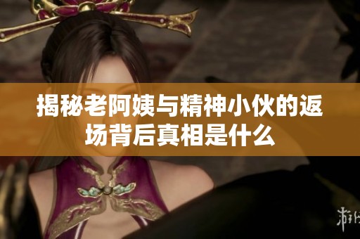 揭秘老阿姨与精神小伙的返场背后真相是什么