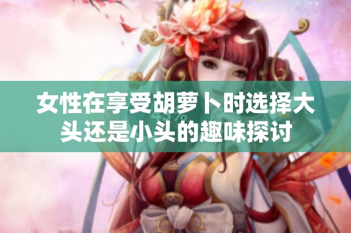 女性在享受胡萝卜时选择大头还是小头的趣味探讨