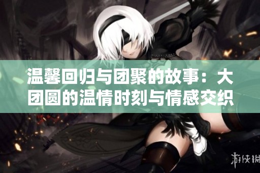 温馨回归与团聚的故事：大团圆的温情时刻与情感交织