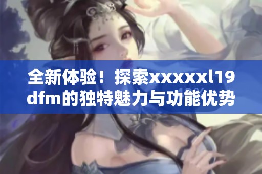 全新体验！探索xxxxxl19dfm的独特魅力与功能优势