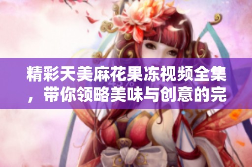 精彩天美麻花果冻视频全集，带你领略美味与创意的完美结合