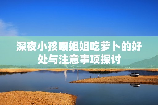 深夜小孩喂姐姐吃萝卜的好处与注意事项探讨