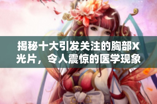揭秘十大引发关注的胸部X光片，令人震惊的医学现象分析