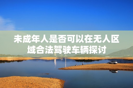 未成年人是否可以在无人区域合法驾驶车辆探讨