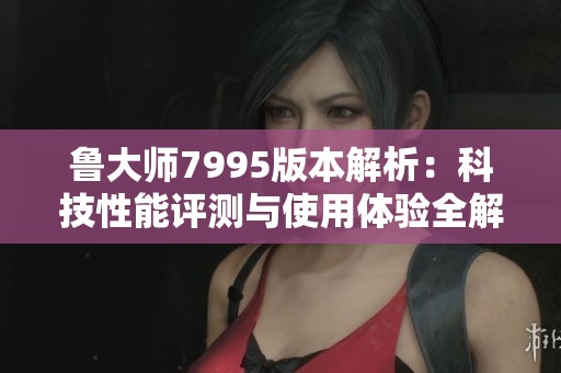 鲁大师7995版本解析：科技性能评测与使用体验全解读
