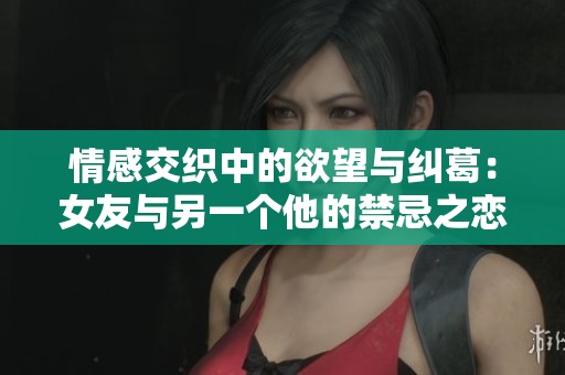 情感交织中的欲望与纠葛：女友与另一个他的禁忌之恋
