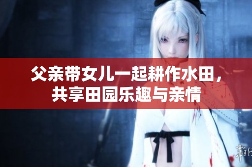 父亲带女儿一起耕作水田，共享田园乐趣与亲情
