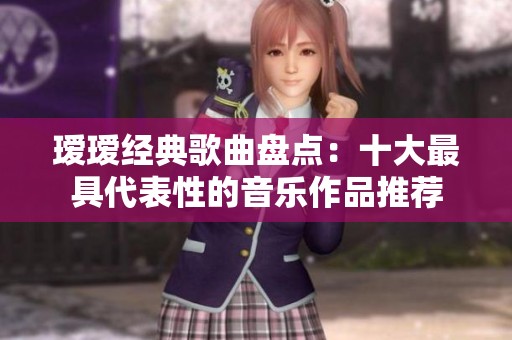 瑷瑷经典歌曲盘点：十大最具代表性的音乐作品推荐