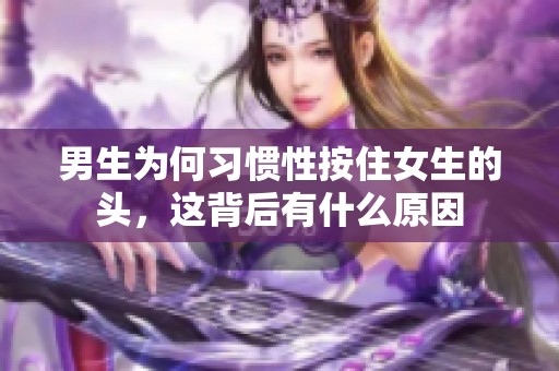 男生为何习惯性按住女生的头，这背后有什么原因