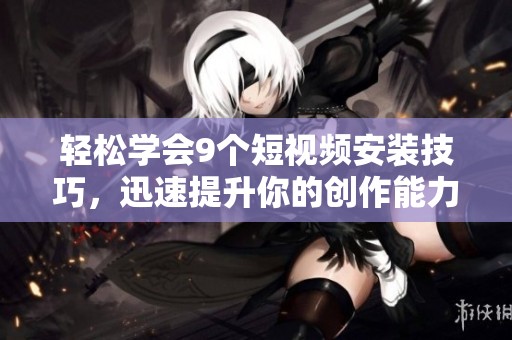 轻松学会9个短视频安装技巧，迅速提升你的创作能力