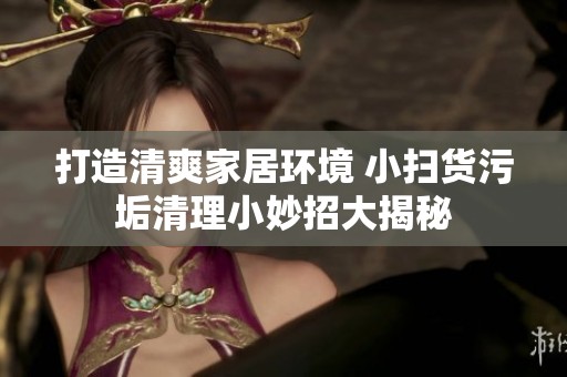 打造清爽家居环境 小扫货污垢清理小妙招大揭秘