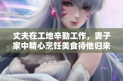 丈夫在工地辛勤工作，妻子家中精心烹饪美食待他归来