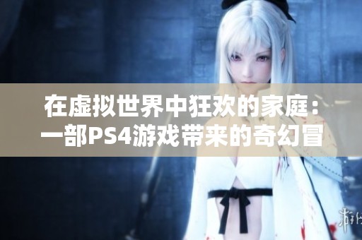 在虚拟世界中狂欢的家庭：一部PS4游戏带来的奇幻冒险