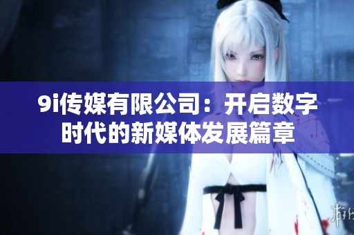 9i传媒有限公司：开启数字时代的新媒体发展篇章